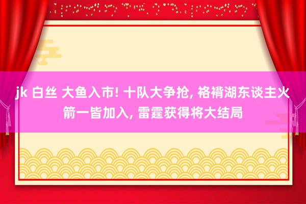 jk 白丝 大鱼入市! 十队大争抢， 袼褙湖东谈主火箭一皆加入， 雷霆获得将大结局