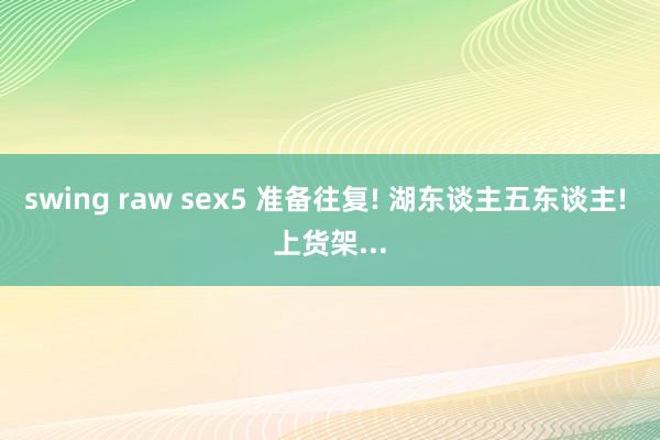 swing raw sex5 准备往复! 湖东谈主五东谈主! 上货架...