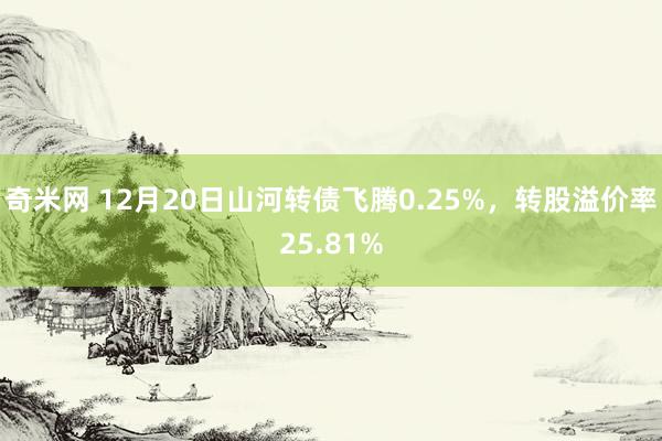 奇米网 12月20日山河转债飞腾0.25%，转股溢价率25.81%