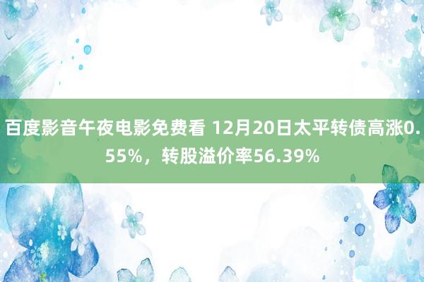 百度影音午夜电影免费看 12月20日太平转债高涨0.55%，转股溢价率56.39%