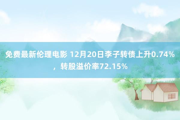 免费最新伦理电影 12月20日李子转债上升0.74%，转股溢价率72.15%