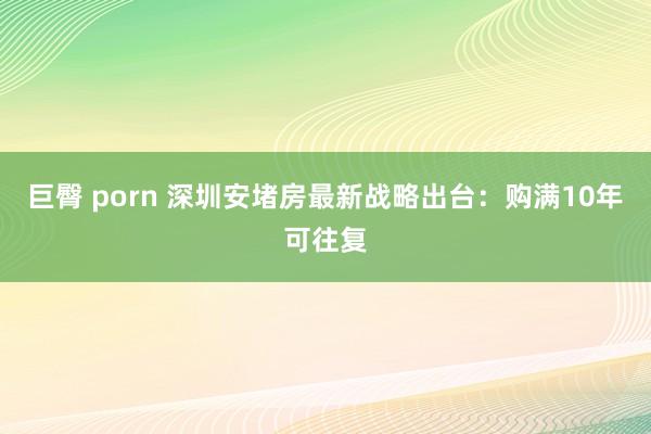 巨臀 porn 深圳安堵房最新战略出台：购满10年可往复