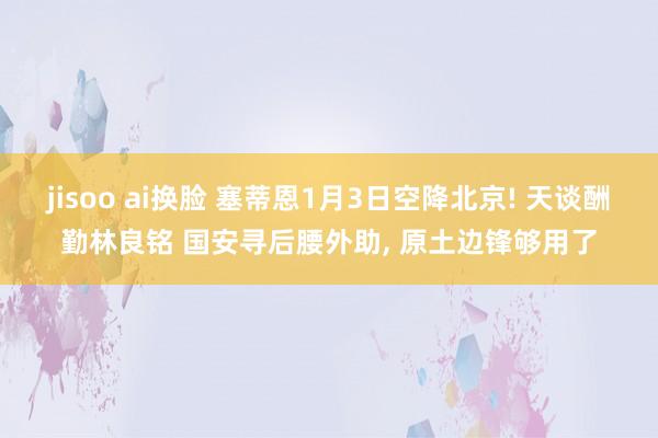 jisoo ai换脸 塞蒂恩1月3日空降北京! 天谈酬勤林良铭 国安寻后腰外助， 原土边锋够用了