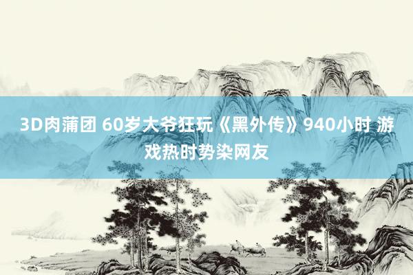 3D肉蒲团 60岁大爷狂玩《黑外传》940小时 游戏热时势染网友