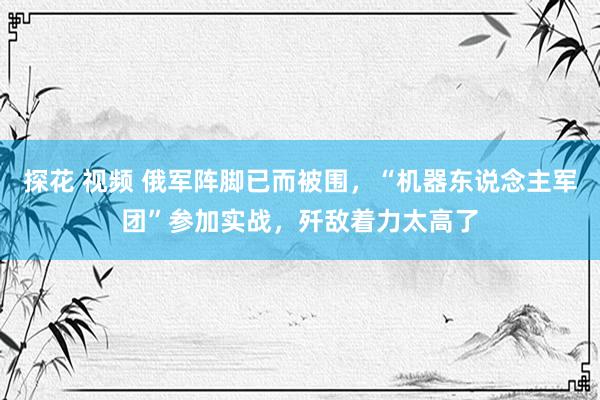 探花 视频 俄军阵脚已而被围，“机器东说念主军团”参加实战，歼敌着力太高了