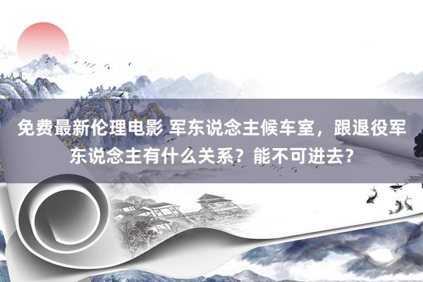 免费最新伦理电影 军东说念主候车室，跟退役军东说念主有什么关系？能不可进去？