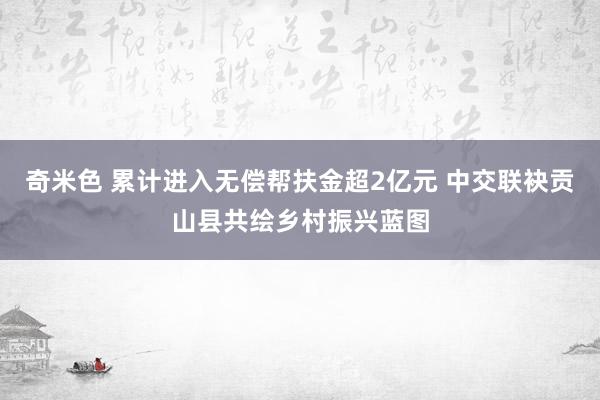 奇米色 累计进入无偿帮扶金超2亿元 中交联袂贡山县共绘乡村振兴蓝图