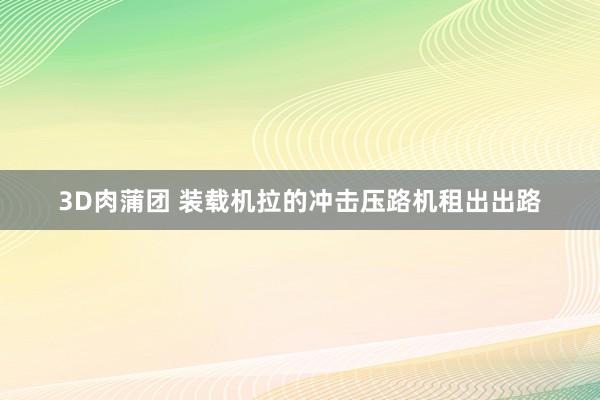 3D肉蒲团 装载机拉的冲击压路机租出出路