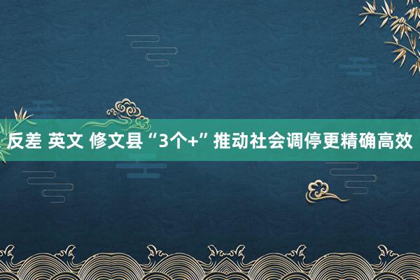 反差 英文 修文县“3个+”推动社会调停更精确高效