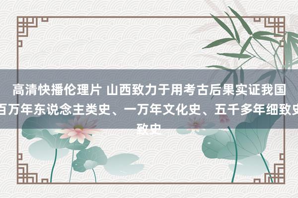 高清快播伦理片 山西致力于用考古后果实证我国百万年东说念主类史、一万年文化史、五千多年细致史