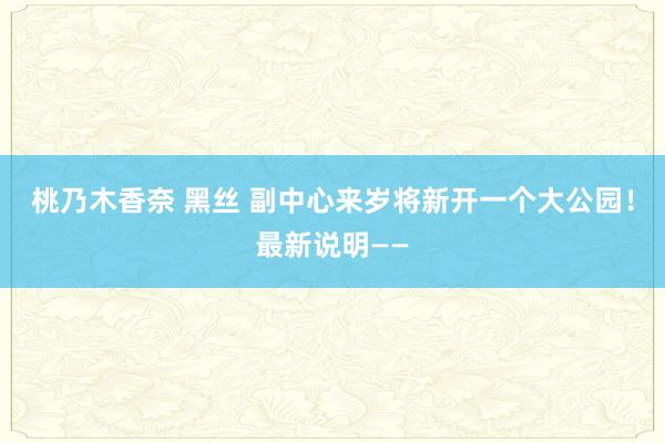 桃乃木香奈 黑丝 副中心来岁将新开一个大公园！最新说明——