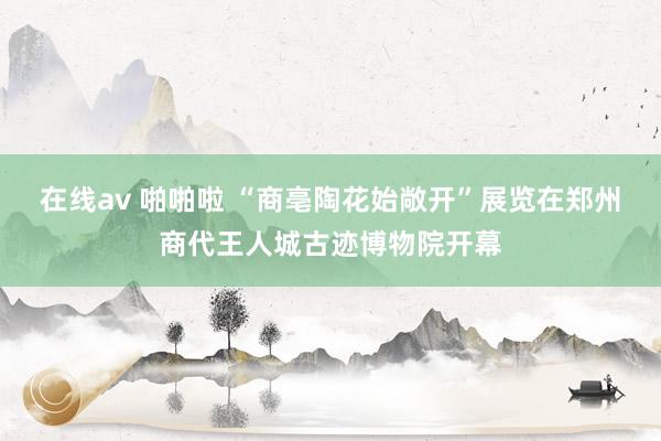 在线av 啪啪啦 “商亳陶花始敞开”展览在郑州商代王人城古迹博物院开幕