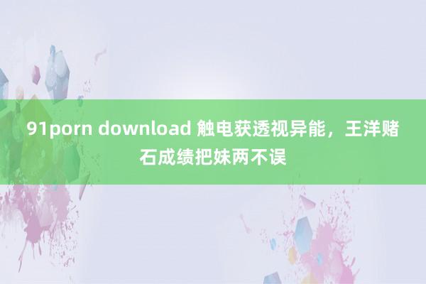 91porn download 触电获透视异能，王洋赌石成绩把妹两不误