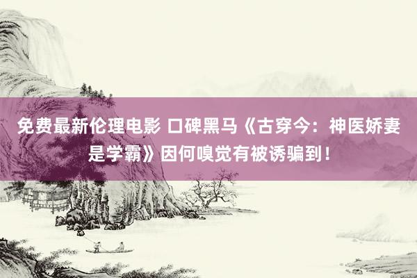 免费最新伦理电影 口碑黑马《古穿今：神医娇妻是学霸》因何嗅觉有被诱骗到！