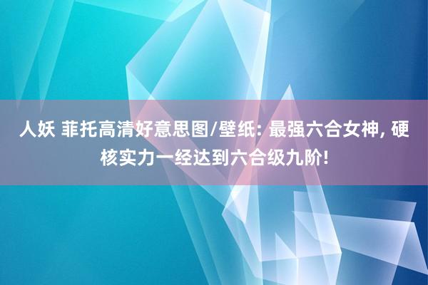 人妖 菲托高清好意思图/壁纸: 最强六合女神， 硬核实力一经达到六合级九阶!