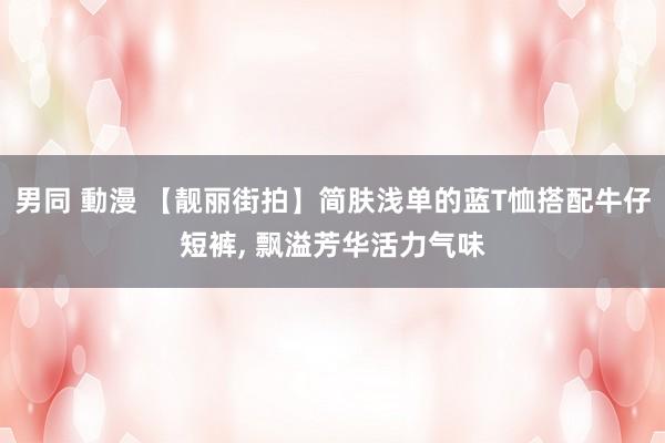 男同 動漫 【靓丽街拍】简肤浅单的蓝T恤搭配牛仔短裤， 飘溢芳华活力气味