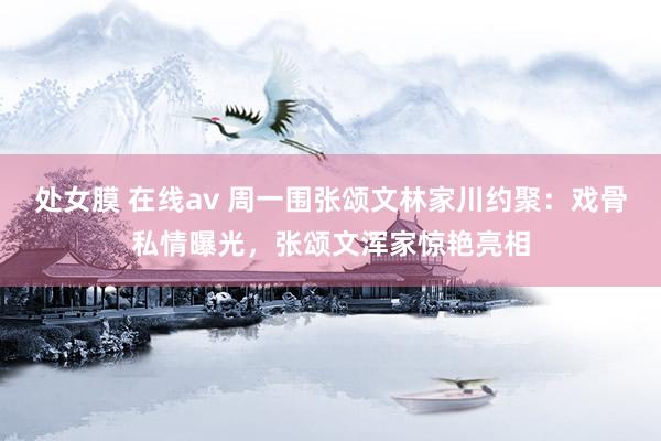 处女膜 在线av 周一围张颂文林家川约聚：戏骨私情曝光，张颂文浑家惊艳亮相