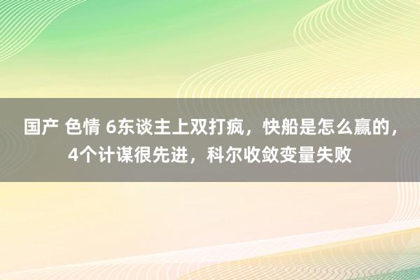 国产 色情 6东谈主上双打疯，快船是怎么赢的，4个计谋很先进，科尔收敛变量失败