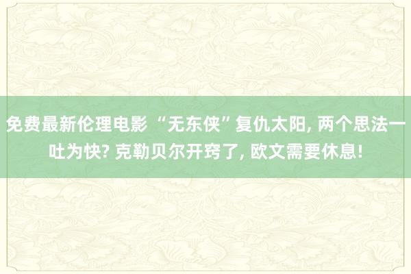 免费最新伦理电影 “无东侠”复仇太阳， 两个思法一吐为快? 克勒贝尔开窍了， 欧文需要休息!