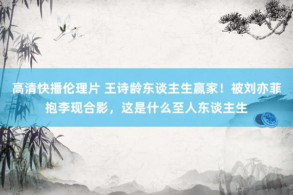 高清快播伦理片 王诗龄东谈主生赢家！被刘亦菲抱李现合影，这是什么至人东谈主生