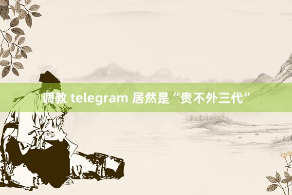 调教 telegram 居然是“贵不外三代”