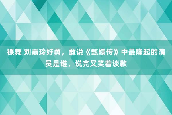 裸舞 刘嘉玲好勇，敢说《甄嬛传》中最隆起的演员是谁，说完又笑着谈歉