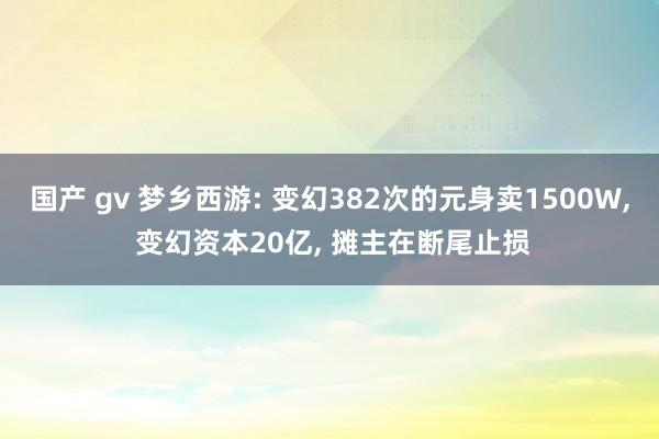 国产 gv 梦乡西游: 变幻382次的元身卖1500W， 变幻资本20亿， 摊主在断尾止损