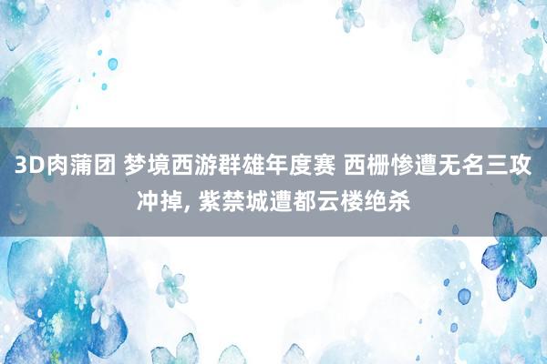 3D肉蒲团 梦境西游群雄年度赛 西栅惨遭无名三攻冲掉， 紫禁城遭都云楼绝杀