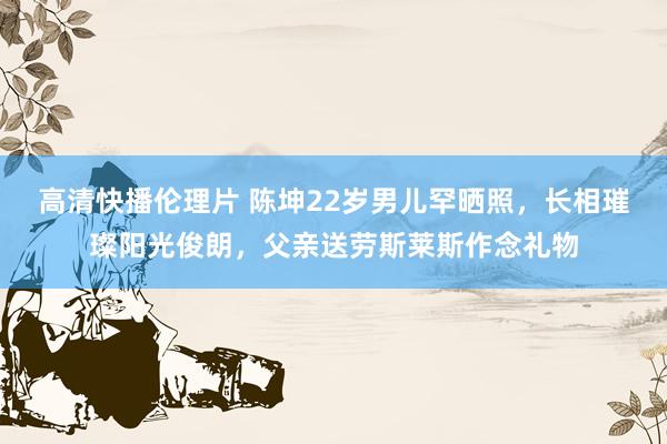 高清快播伦理片 陈坤22岁男儿罕晒照，长相璀璨阳光俊朗，父亲送劳斯莱斯作念礼物