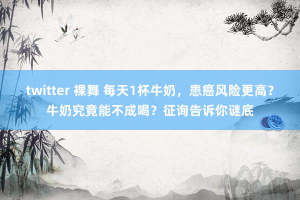 twitter 裸舞 每天1杯牛奶，患癌风险更高？牛奶究竟能不成喝？征询告诉你谜底