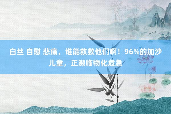 白丝 自慰 悲痛，谁能救救他们啊！96%的加沙儿童，正濒临物化危急