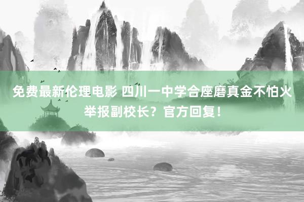 免费最新伦理电影 四川一中学合座磨真金不怕火举报副校长？官方回复！