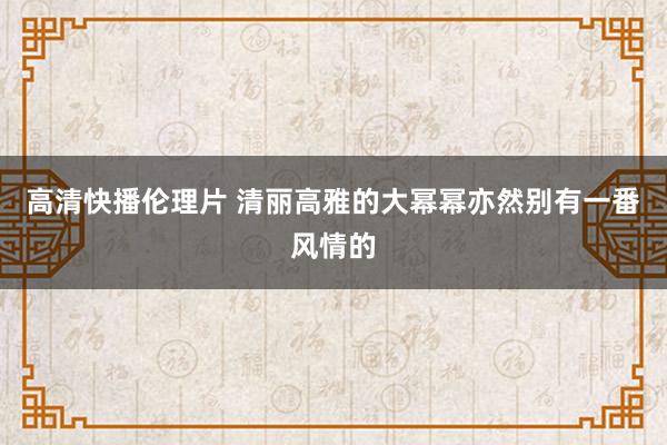 高清快播伦理片 清丽高雅的大幂幂亦然别有一番风情的