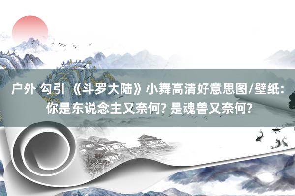 户外 勾引 《斗罗大陆》小舞高清好意思图/壁纸: 你是东说念主又奈何? 是魂兽又奈何?