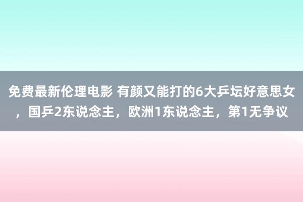 免费最新伦理电影 有颜又能打的6大乒坛好意思女，国乒2东说念主，欧洲1东说念主，第1无争议