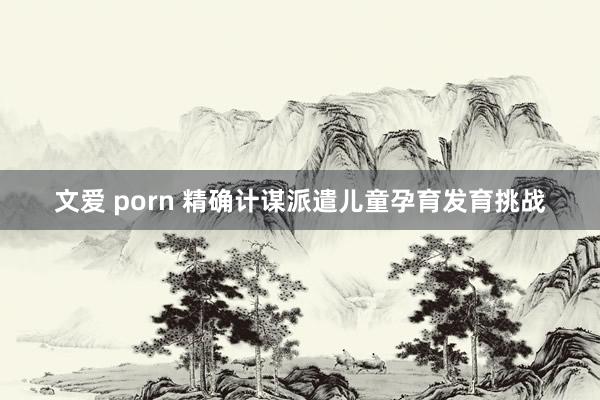 文爱 porn 精确计谋派遣儿童孕育发育挑战