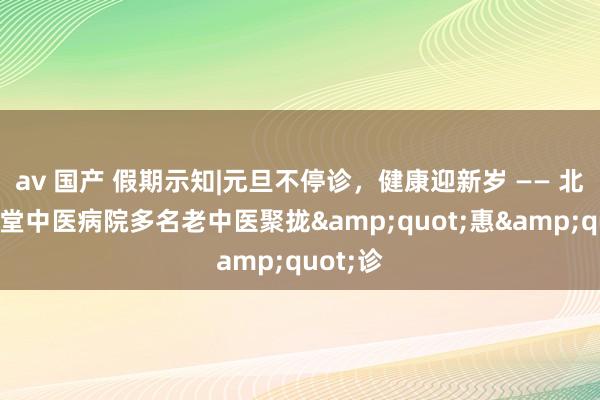 av 国产 假期示知|元旦不停诊，健康迎新岁 —— 北京京和堂中医病院多名老中医聚拢&quot;惠&quot;诊