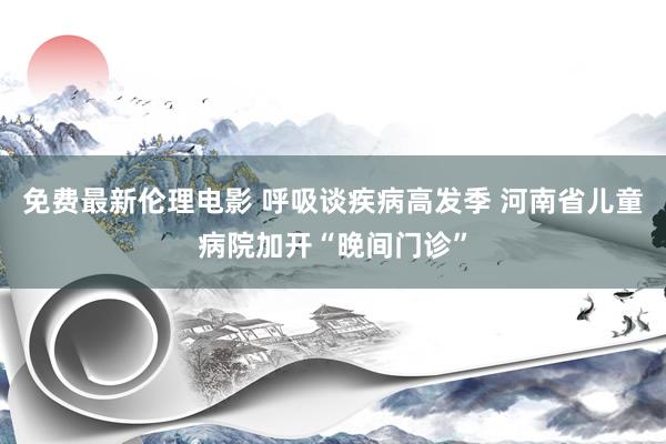 免费最新伦理电影 呼吸谈疾病高发季 河南省儿童病院加开“晚间门诊”