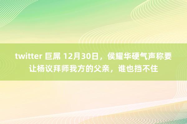 twitter 巨屌 12月30日，侯耀华硬气声称要让杨议拜师我方的父亲，谁也挡不住