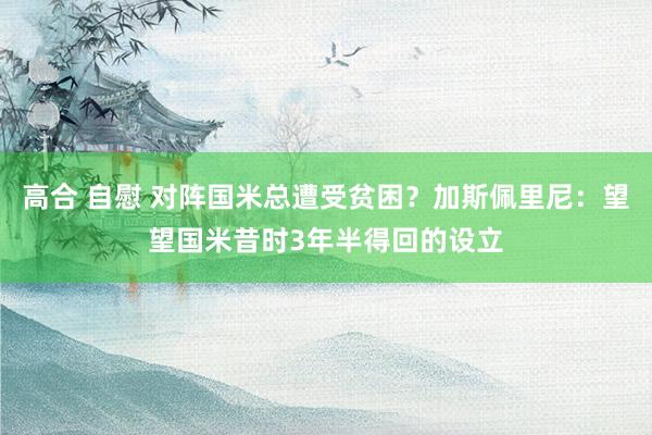 高合 自慰 对阵国米总遭受贫困？加斯佩里尼：望望国米昔时3年半得回的设立