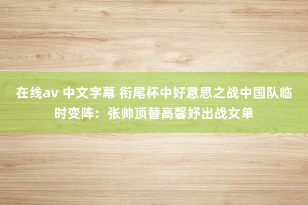 在线av 中文字幕 衔尾杯中好意思之战中国队临时变阵：张帅顶替高馨妤出战女单