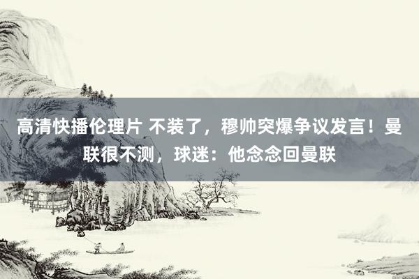 高清快播伦理片 不装了，穆帅突爆争议发言！曼联很不测，球迷：他念念回曼联