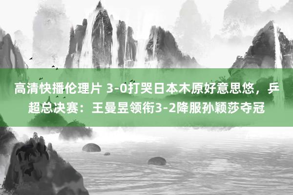 高清快播伦理片 3-0打哭日本木原好意思悠，乒超总决赛：王曼昱领衔3-2降服孙颖莎夺冠