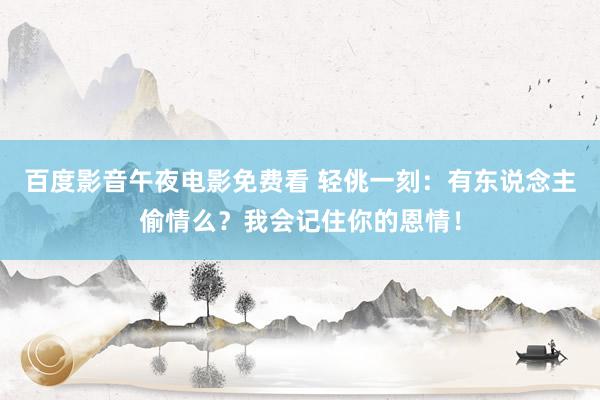 百度影音午夜电影免费看 轻佻一刻：有东说念主偷情么？我会记住你的恩情！