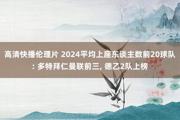 高清快播伦理片 2024平均上座东谈主数前20球队: 多特拜仁曼联前三， 德乙2队上榜