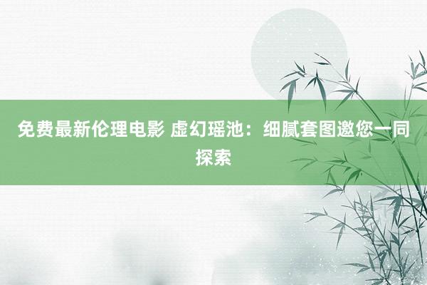 免费最新伦理电影 虚幻瑶池：细腻套图邀您一同探索