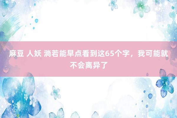 麻豆 人妖 淌若能早点看到这65个字，我可能就不会离异了