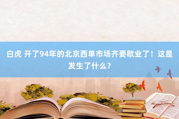 白虎 开了94年的北京西单市场齐要歇业了！这是发生了什么？