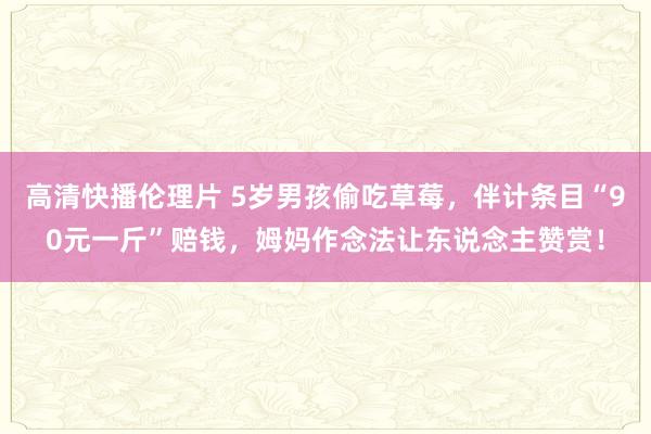 高清快播伦理片 5岁男孩偷吃草莓，伴计条目“90元一斤”赔钱，姆妈作念法让东说念主赞赏！