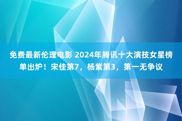 免费最新伦理电影 2024年腾讯十大演技女星榜单出炉！宋佳第7，杨紫第3，第一无争议